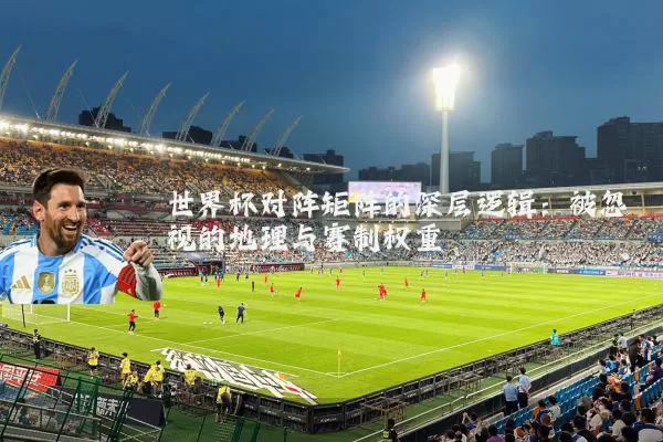 世界杯对阵矩阵的深层逻辑：被忽视的地理与赛制权重